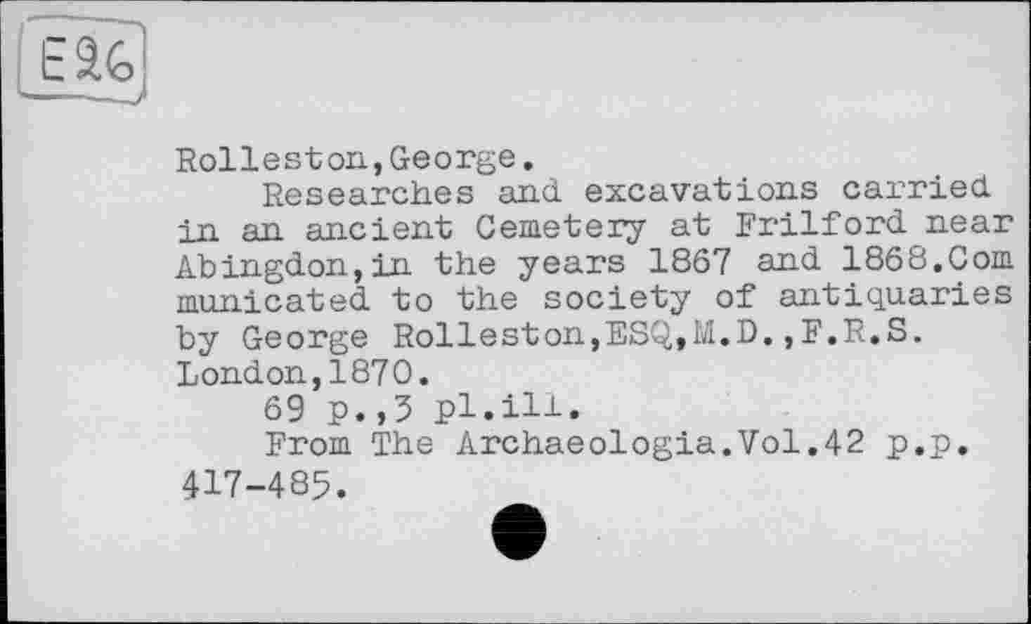 ﻿Rolleston,George.
Researches and excavations carried in an ancient Cemetery at Frilford near Abingdon,in the years 1867 and 1868.Com municated to the society of antiquaries by George Rolleston,ESQ,M.D.,F.R.S. London,1870.
69 p.,5 pl.ill.
From The Archaeologia.Vol.42 p.p. 417-485.